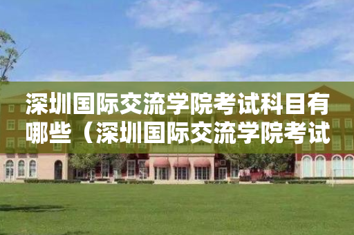 深圳国际交流学院考试科目有哪些（深圳国际交流学院考试科目有哪些专业）