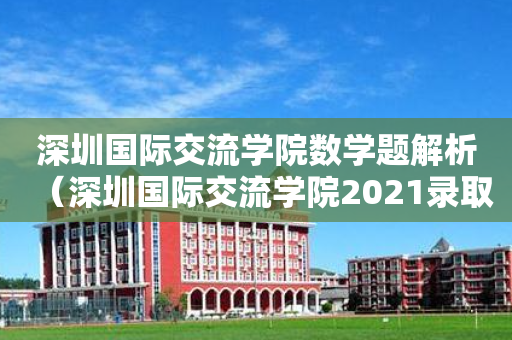 深圳国际交流学院数学题解析（深圳国际交流学院2021录取情况）