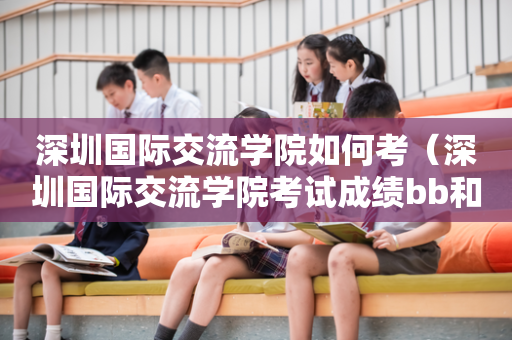 深圳国际交流学院如何考（深圳国际交流学院考试成绩bb和ac哪个更好）