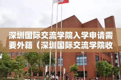 深圳国际交流学院入学申请需要外籍（深圳国际交流学院收什么国籍的学生）