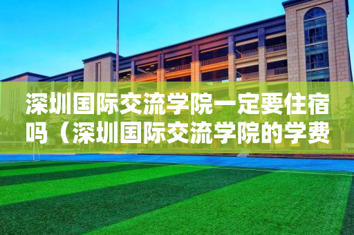 深圳国际交流学院一定要住宿吗（深圳国际交流学院的学费是多少）