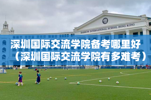 深圳国际交流学院备考哪里好（深圳国际交流学院有多难考）