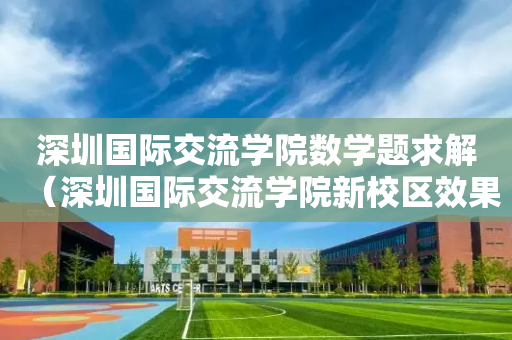 深圳国际交流学院数学题求解（深圳国际交流学院新校区效果图）