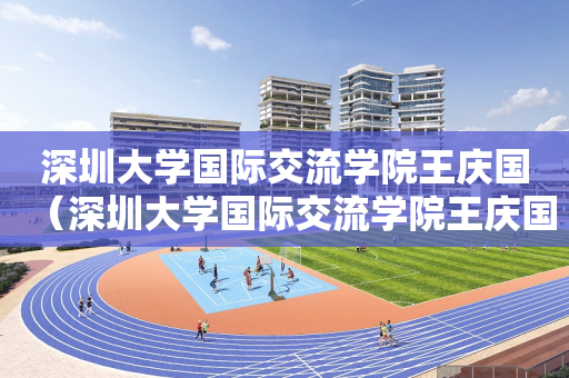 深圳大学国际交流学院王庆国（深圳大学国际交流学院王庆国简历）