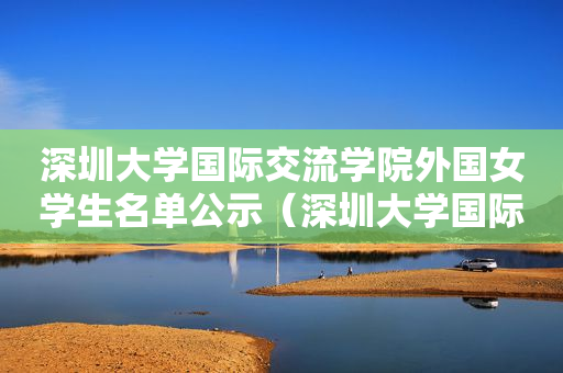 深圳大学国际交流学院外国女学生名单公示（深圳大学国际处）