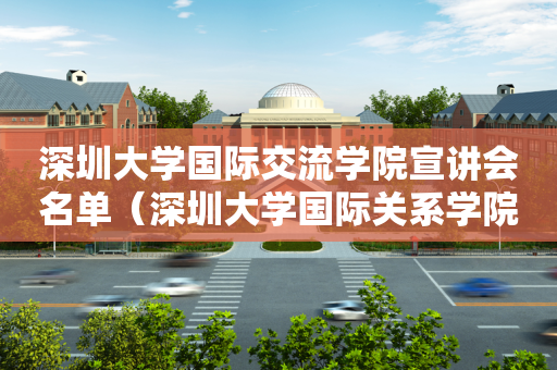 深圳大学国际交流学院宣讲会名单（深圳大学国际关系学院）