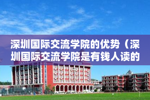 深圳国际交流学院的优势（深圳国际交流学院是有钱人读的吗）