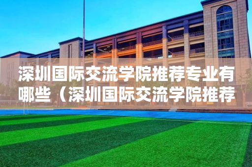 深圳国际交流学院推荐专业有哪些（深圳国际交流学院推荐专业有哪些学校）