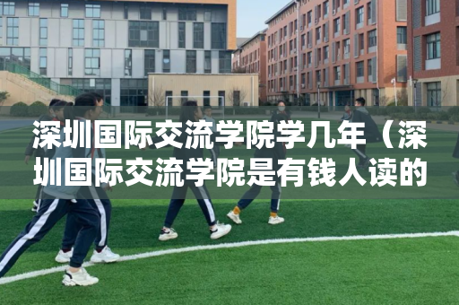 深圳国际交流学院学几年（深圳国际交流学院是有钱人读的吗）