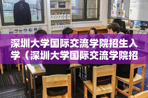 深圳大学国际交流学院招生入学（深圳大学国际交流学院招生入学要求）
