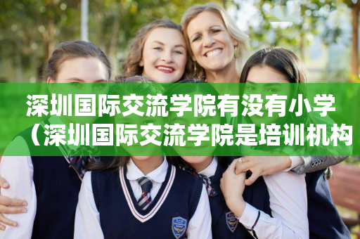 深圳国际交流学院有没有小学（深圳国际交流学院是培训机构吗）