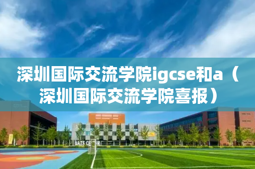深圳国际交流学院igcse和a（深圳国际交流学院喜报）