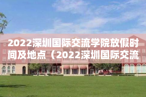 2022深圳国际交流学院放假时间及地点（2022深圳国际交流学院放假时间及地点表）