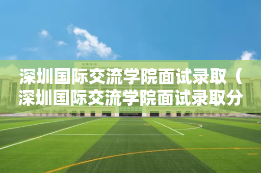 深圳国际交流学院面试录取（深圳国际交流学院面试录取分数线）