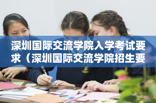 深圳国际交流学院入学考试要求（深圳国际交流学院招生要求）