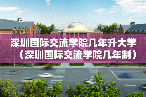 深圳国际交流学院几年升大学（深圳国际交流学院几年制）