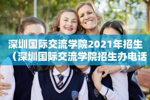 深圳国际交流学院2021年招生（深圳国际交流学院招生办电话）