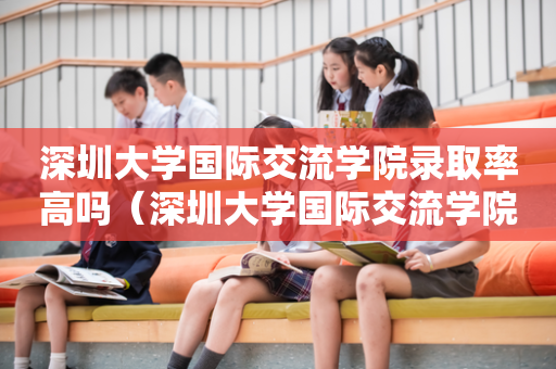 深圳大学国际交流学院录取率高吗（深圳大学国际交流学院录取率高吗）
