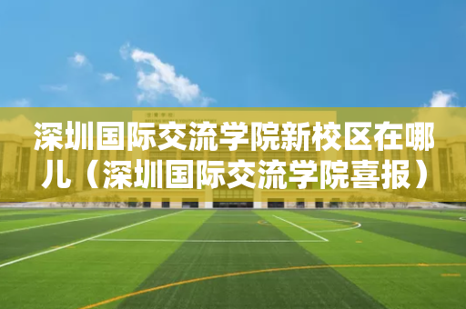 深圳国际交流学院新校区在哪儿（深圳国际交流学院喜报）