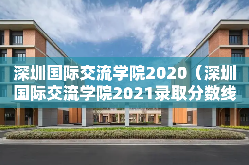深圳国际交流学院2020（深圳国际交流学院2021录取分数线）