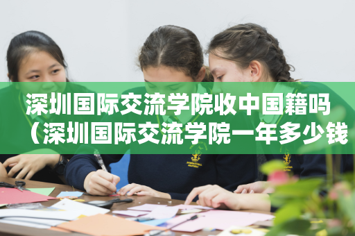 深圳国际交流学院收中国籍吗（深圳国际交流学院一年多少钱）
