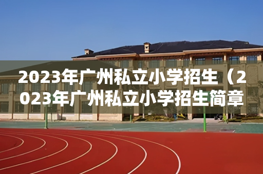 2023年广州私立小学招生（2023年广州私立小学招生简章）