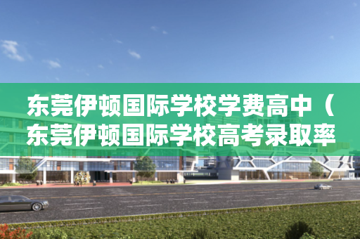 东莞伊顿国际学校学费高中（东莞伊顿国际学校高考录取率）
