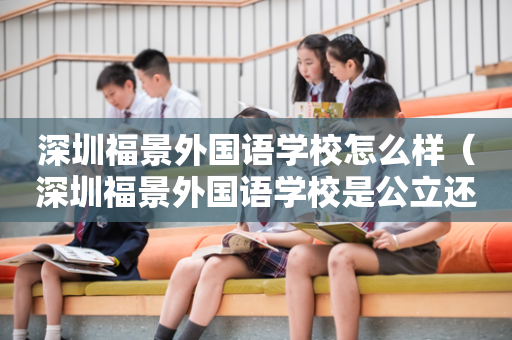 深圳福景外国语学校怎么样（深圳福景外国语学校是公立还是私立）