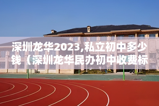 深圳龙华2023,私立初中多少钱（深圳龙华民办初中收费标准）