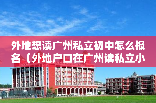 外地想读广州私立初中怎么报名（外地户口在广州读私立小学需要什么条件）