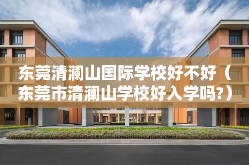 东莞清澜山国际学校好不好（东莞市清澜山学校好入学吗?）