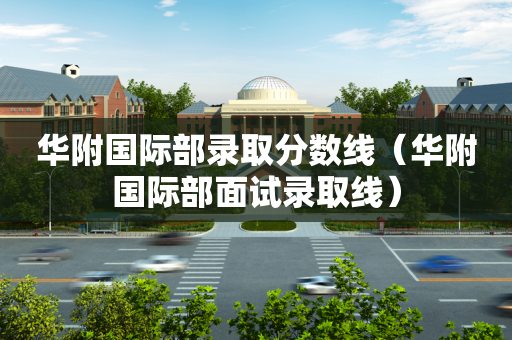 华附国际部录取分数线（华附国际部面试录取线）