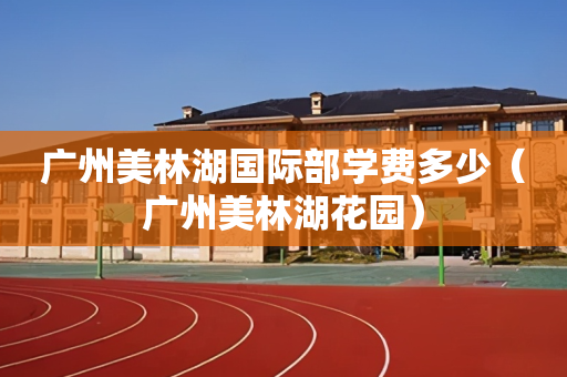 广州美林湖国际部学费多少（广州美林湖花园）