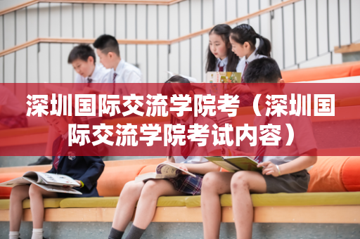 深圳国际交流学院考（深圳国际交流学院考试内容）