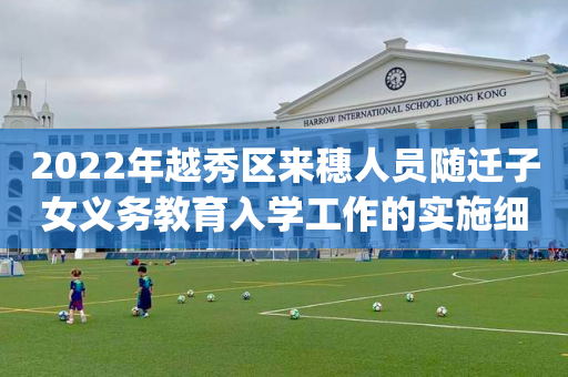 2022年越秀区来穗人员随迁子女义务教育入学工作的实施细则(试行)2022年越秀区来穗