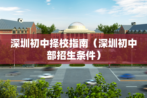 深圳初中择校指南（深圳初中部招生条件）