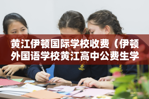 黄江伊顿国际学校收费（伊顿外国语学校黄江高中公费生学费）