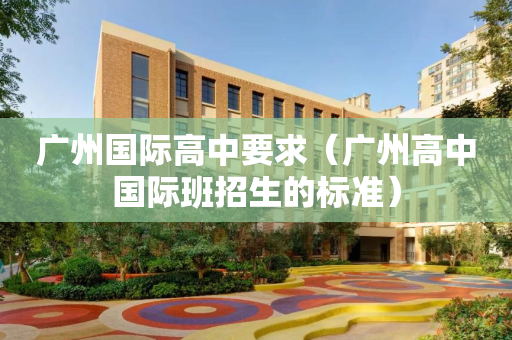 广州国际高中要求（广州高中国际班招生的标准）