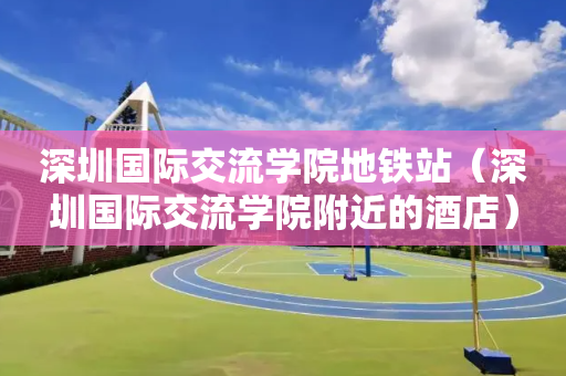 深圳国际交流学院地铁站（深圳国际交流学院附近的酒店）
