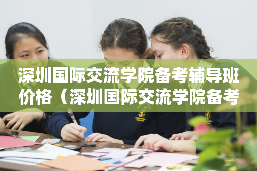 深圳国际交流学院备考辅导班价格（深圳国际交流学院备考辅导班价格多少）