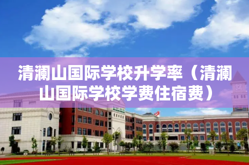 清澜山国际学校升学率（清澜山国际学校学费住宿费）