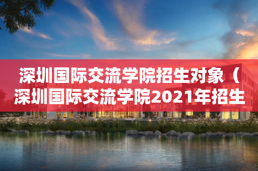 深圳国际交流学院招生对象（深圳国际交流学院2021年招生）