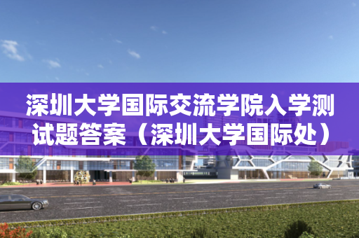 深圳大学国际交流学院入学测试题答案（深圳大学国际处）