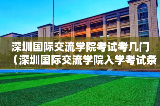 深圳国际交流学院考试考几门（深圳国际交流学院入学考试条件）