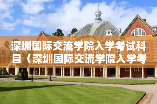 深圳国际交流学院入学考试科目（深圳国际交流学院入学考试科目安排）