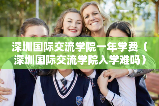 深圳国际交流学院一年学费（深圳国际交流学院入学难吗）