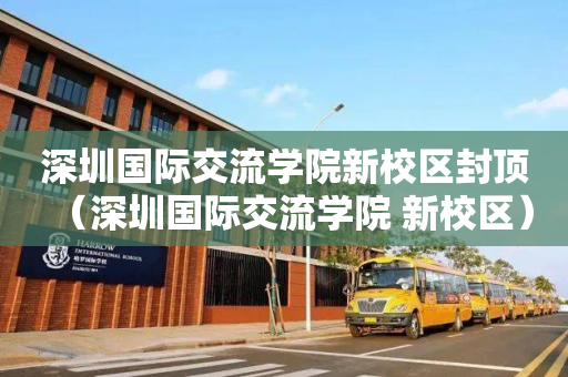 深圳国际交流学院新校区封顶（深圳国际交流学院 新校区）