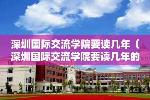 深圳国际交流学院要读几年（深圳国际交流学院要读几年的）