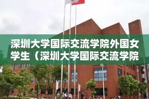 深圳大学国际交流学院外国女学生（深圳大学国际交流学院外国女学生名单）