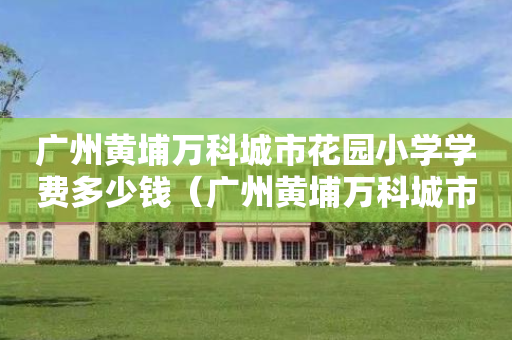 广州黄埔万科城市花园小学学费多少钱（广州黄埔万科城市花园二手房价走势）